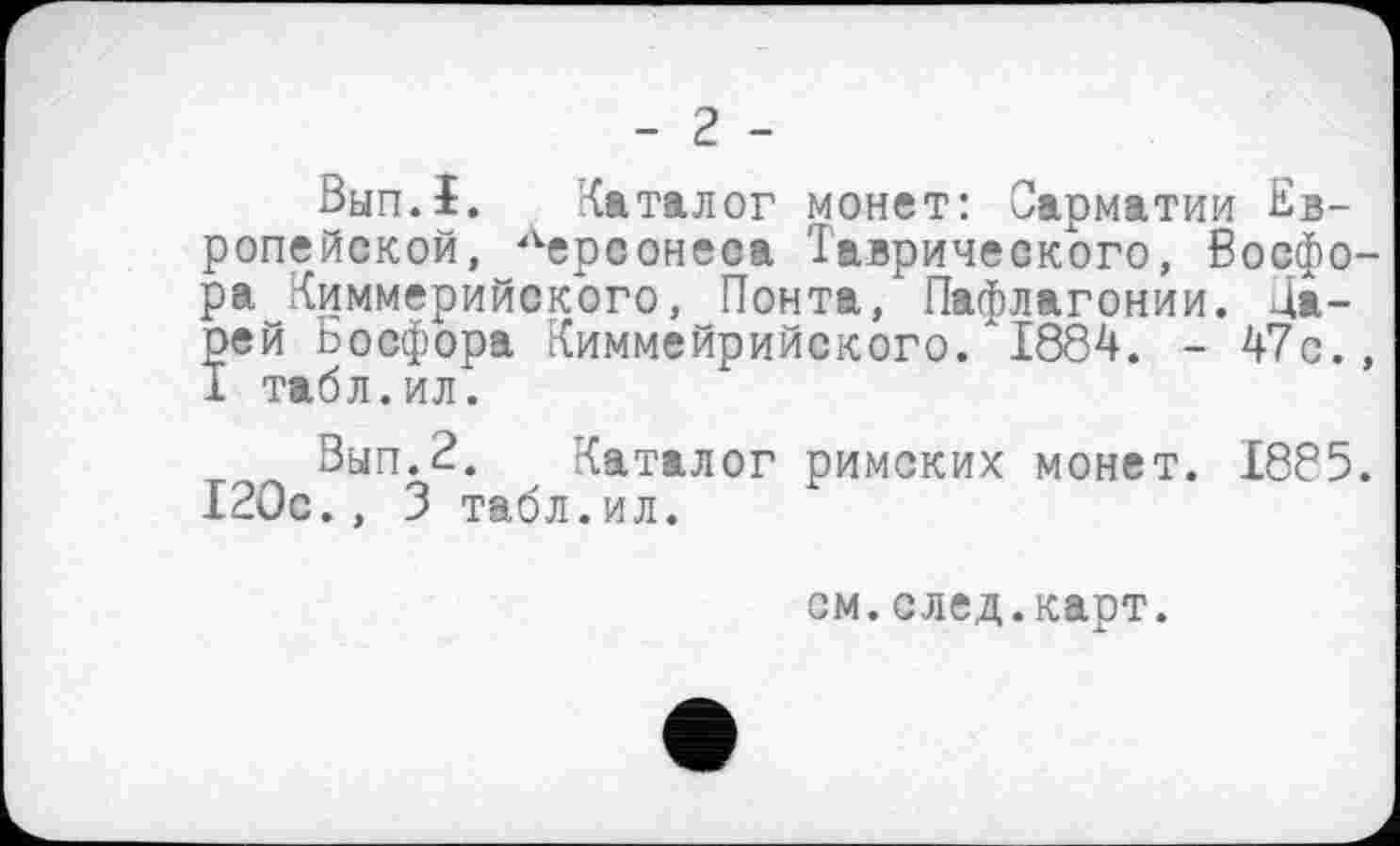 ﻿- 2 -
Вип.ї. Каталог монет: Сарматии Европейской, Лерсонеаа Таврического, Босфора Киммерийского, Понта, Пафлагонии. Да-рей Босфора Киммейрийского. 1884. - 47с., 1 табл.ил.
Вып.2. Каталог римских монет. 1885. 120с., 3 табл.ил.
см.след.карт.